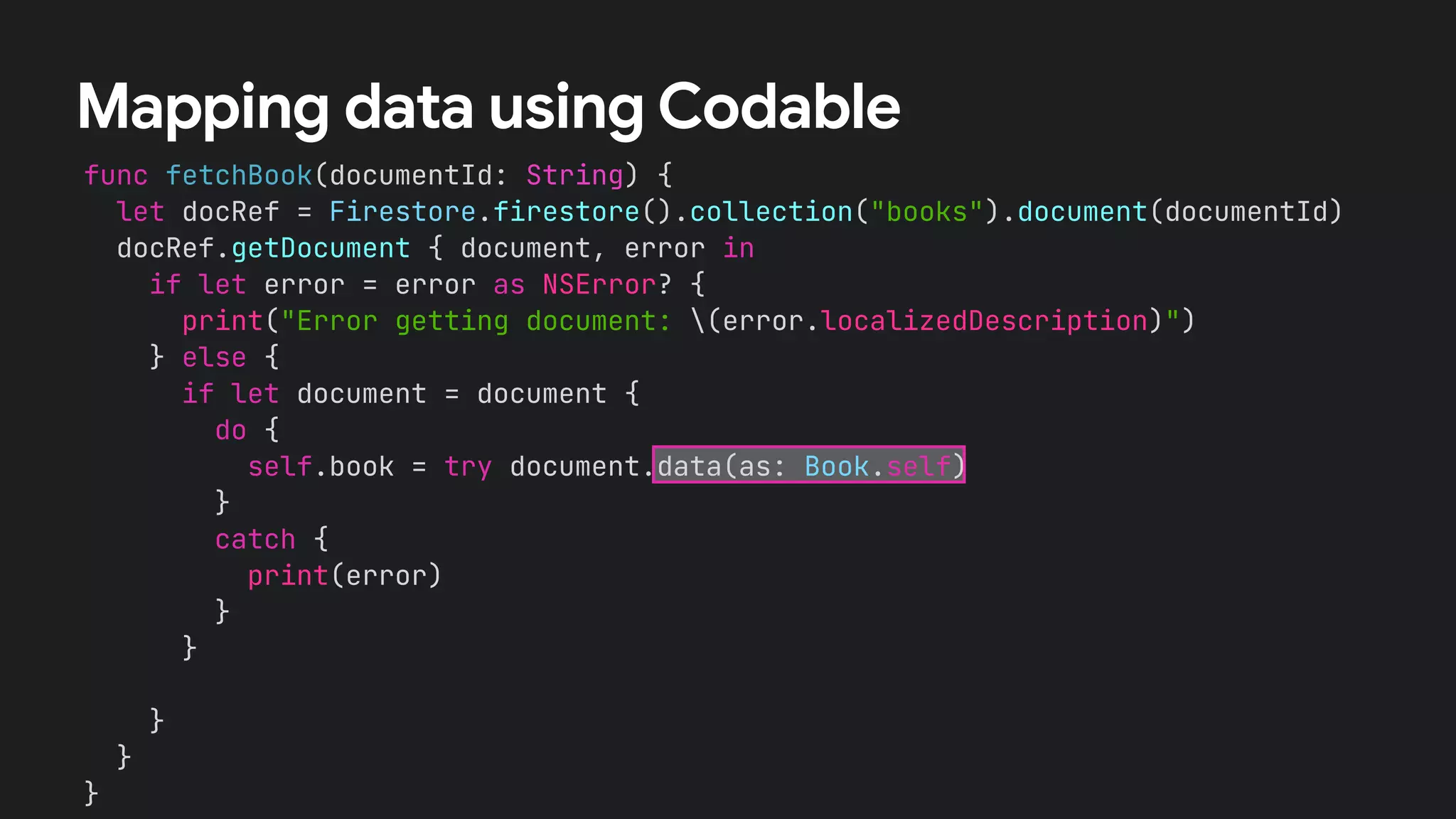 func fetchBook(documentId: String) {


let docRef = Firestore.firestore().collection("books").document(documentId)


docRef.getDocument { document, error in


if let error = error as NSError? {


print("Error getting document: (error.localizedDescription)")


} else {


}


}


}
Mapping data using Codable
if let document = document {


do {


self.book = try document.data(as: Book.self)


}


catch {


print(error)


}


}


 