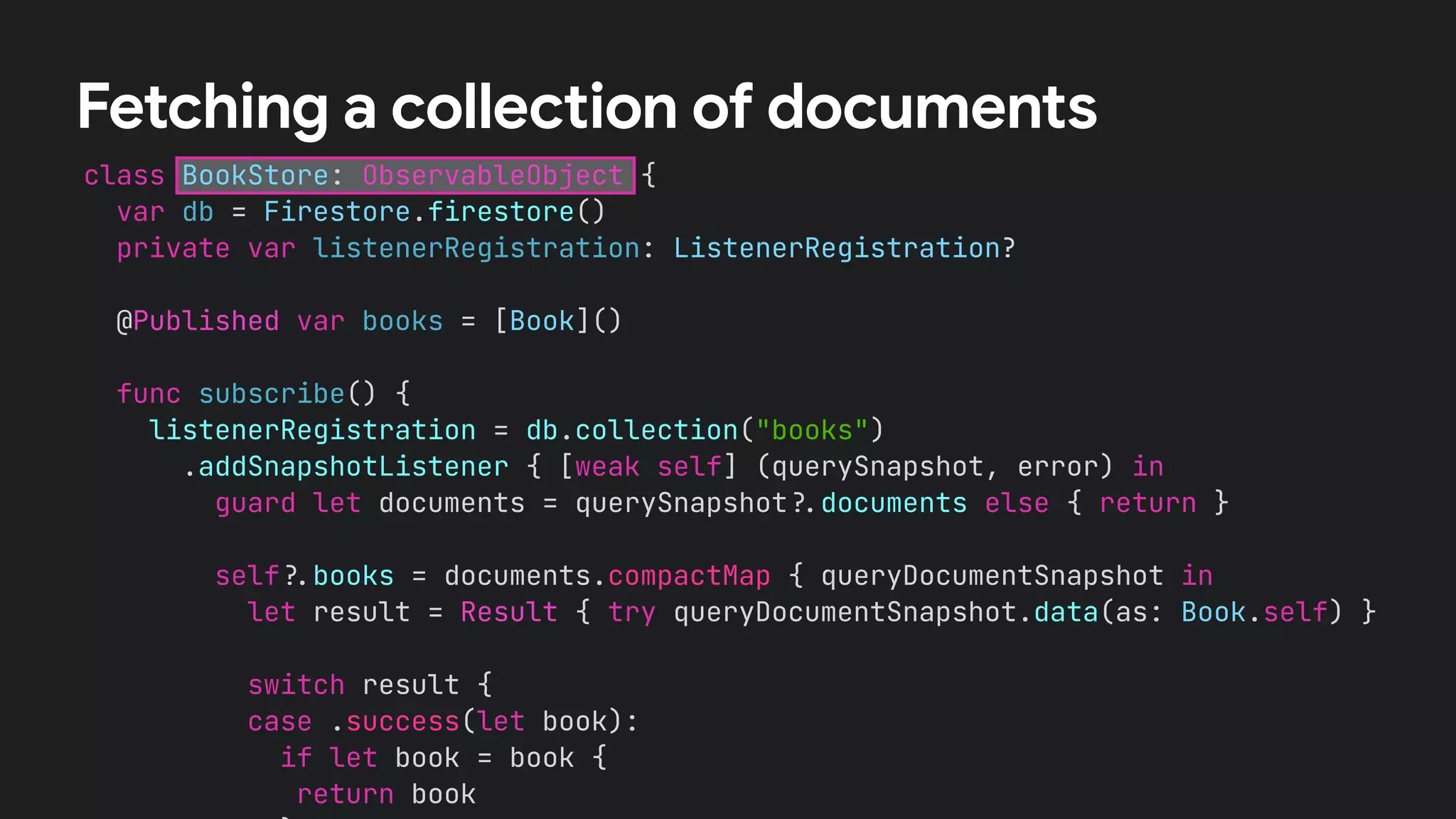 class BookStore: ObservableObject {


var db = Firestore.firestore()


private var listenerRegistration: ListenerRegistration?


@Published var books = [Book]()




func subscribe() {


listenerRegistration = db.collection("books")


.addSnapshotListener { [weak self] (querySnapshot, error) in


guard let documents = querySnapshot
?
.
documents else { return }




self
?
.
books = documents.compactMap { queryDocumentSnapshot in


let result = Result { try queryDocumentSnapshot.data(as: Book.self) }




switch result {


case .success(let book):


if let book = book {


return book




Fetching a collection of documents
 