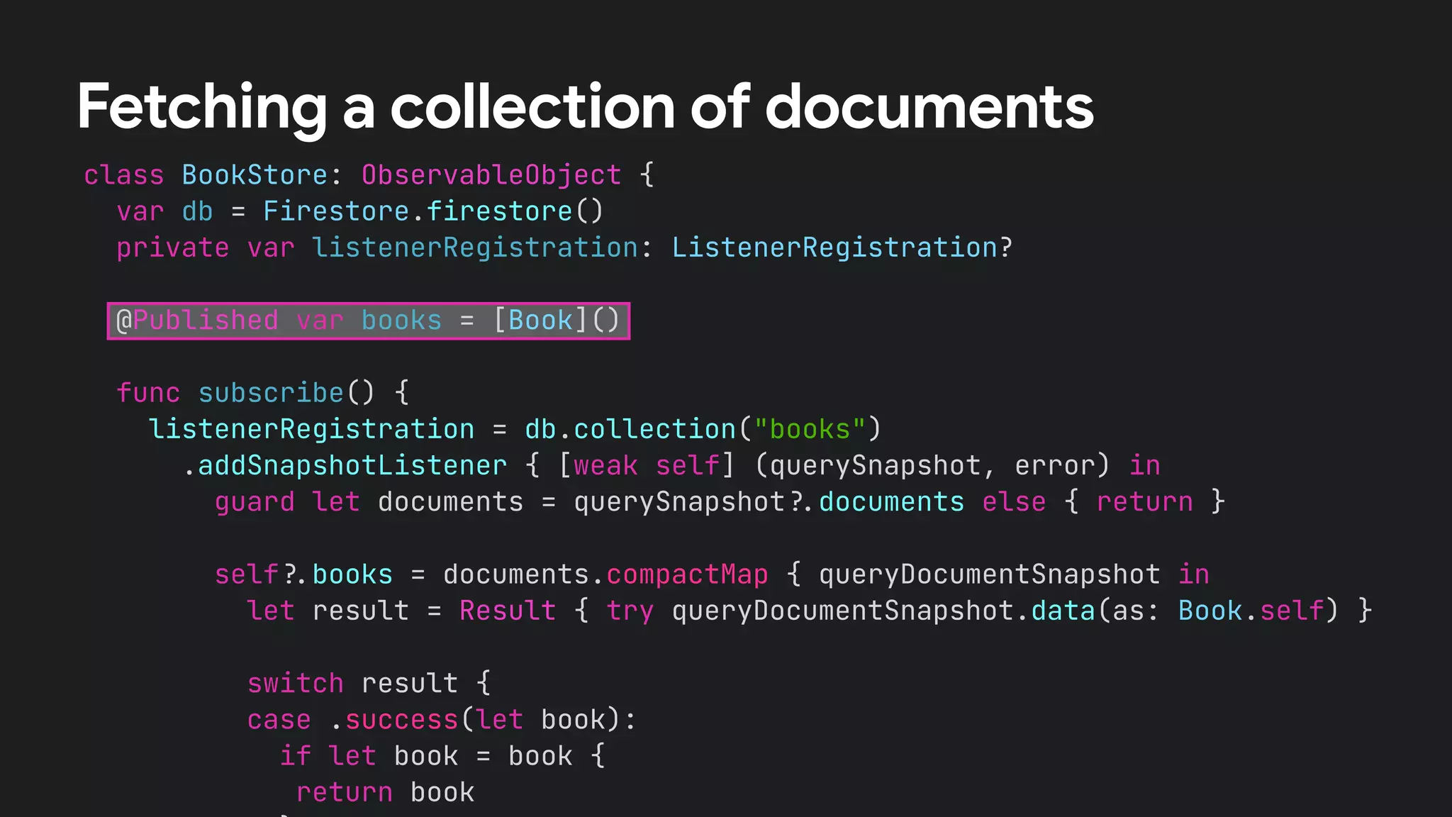 class BookStore: ObservableObject {


var db = Firestore.firestore()


private var listenerRegistration: ListenerRegistration?


@Published var books = [Book]()




func subscribe() {


listenerRegistration = db.collection("books")


.addSnapshotListener { [weak self] (querySnapshot, error) in


guard let documents = querySnapshot
?
.
documents else { return }




self
?
.
books = documents.compactMap { queryDocumentSnapshot in


let result = Result { try queryDocumentSnapshot.data(as: Book.self) }




switch result {


case .success(let book):


if let book = book {


return book




Fetching a collection of documents
 