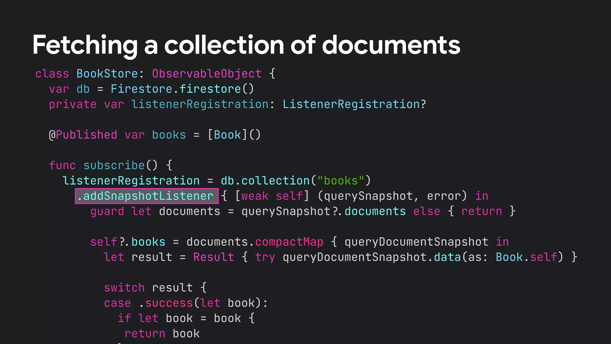 class BookStore: ObservableObject {


var db = Firestore.firestore()


private var listenerRegistration: ListenerRegistration?


@Published var books = [Book]()




func subscribe() {


listenerRegistration = db.collection("books")


.addSnapshotListener { [weak self] (querySnapshot, error) in


guard let documents = querySnapshot
?
.
documents else { return }




self
?
.
books = documents.compactMap { queryDocumentSnapshot in


let result = Result { try queryDocumentSnapshot.data(as: Book.self) }




switch result {


case .success(let book):


if let book = book {


return book




Fetching a collection of documents
 