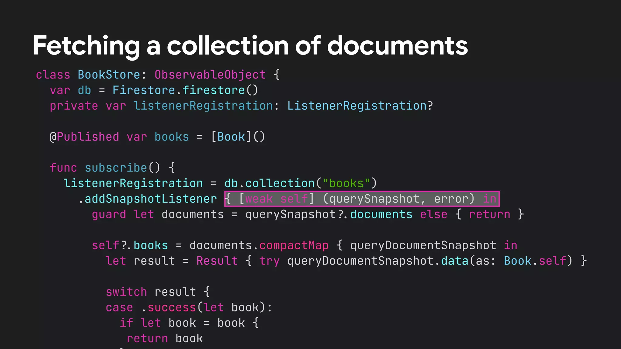 class BookStore: ObservableObject {


var db = Firestore.firestore()


private var listenerRegistration: ListenerRegistration?


@Published var books = [Book]()




func subscribe() {


listenerRegistration = db.collection("books")


.addSnapshotListener { [weak self] (querySnapshot, error) in


guard let documents = querySnapshot
?
.
documents else { return }




self
?
.
books = documents.compactMap { queryDocumentSnapshot in


let result = Result { try queryDocumentSnapshot.data(as: Book.self) }




switch result {


case .success(let book):


if let book = book {


return book




Fetching a collection of documents
 