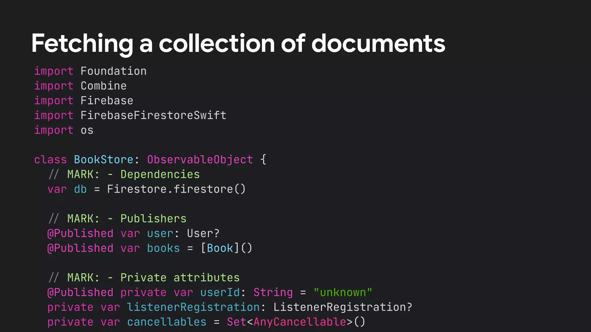 import Foundation


import Combine


import Firebase


import FirebaseFirestoreSwift


import os


class BookStore: ObservableObject {


/
/
MARK: - Dependencies


var db = Firestore.firestore()




/
/
MARK: - Publishers


@Published var user: User?


@Published var books = [Book]()




/
/
MARK: - Private attributes


@Published private var userId: String = "unknown"


private var listenerRegistration: ListenerRegistration?


private var cancellables = Set<AnyCancellable>()




Fetching a collection of documents
 
