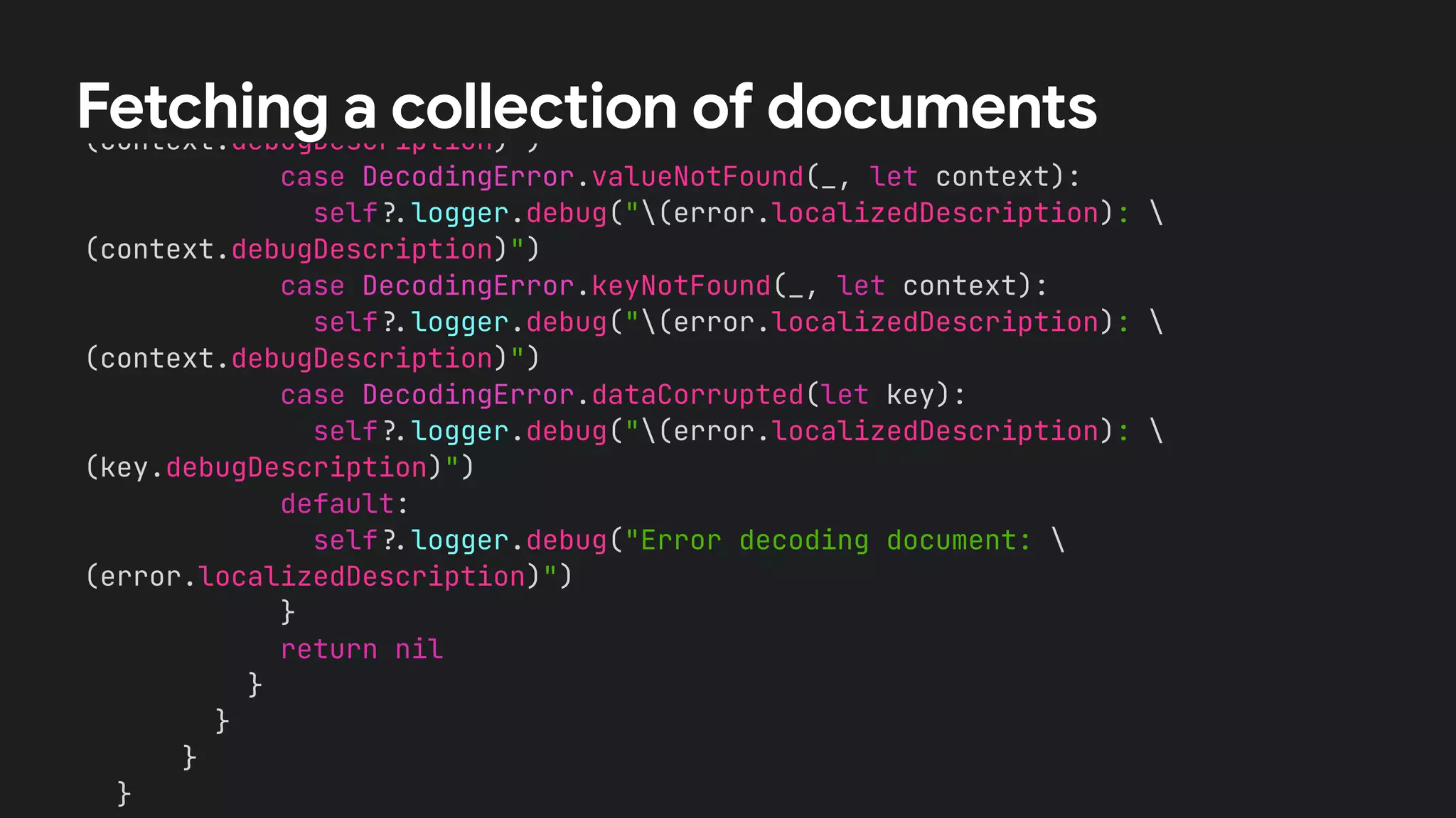 /
/
A Book value could not be initialized from the DocumentSnapshot.


switch error {


case DecodingError.typeMismatch(_, let context):


self
?
.
logger.debug("(error.localizedDescription): 
(context.debugDescription)")


case DecodingError.valueNotFound(_, let context):


self
?
.
logger.debug("(error.localizedDescription): 
(context.debugDescription)")


case DecodingError.keyNotFound(_, let context):


self
?
.
logger.debug("(error.localizedDescription): 
(context.debugDescription)")


case DecodingError.dataCorrupted(let key):


self
?
.
logger.debug("(error.localizedDescription): 
(key.debugDescription)")


default:


self
?
.
logger.debug("Error decoding document: 
(error.localizedDescription)")


}


return nil


}


}


}


}




Fetching a collection of documents
 