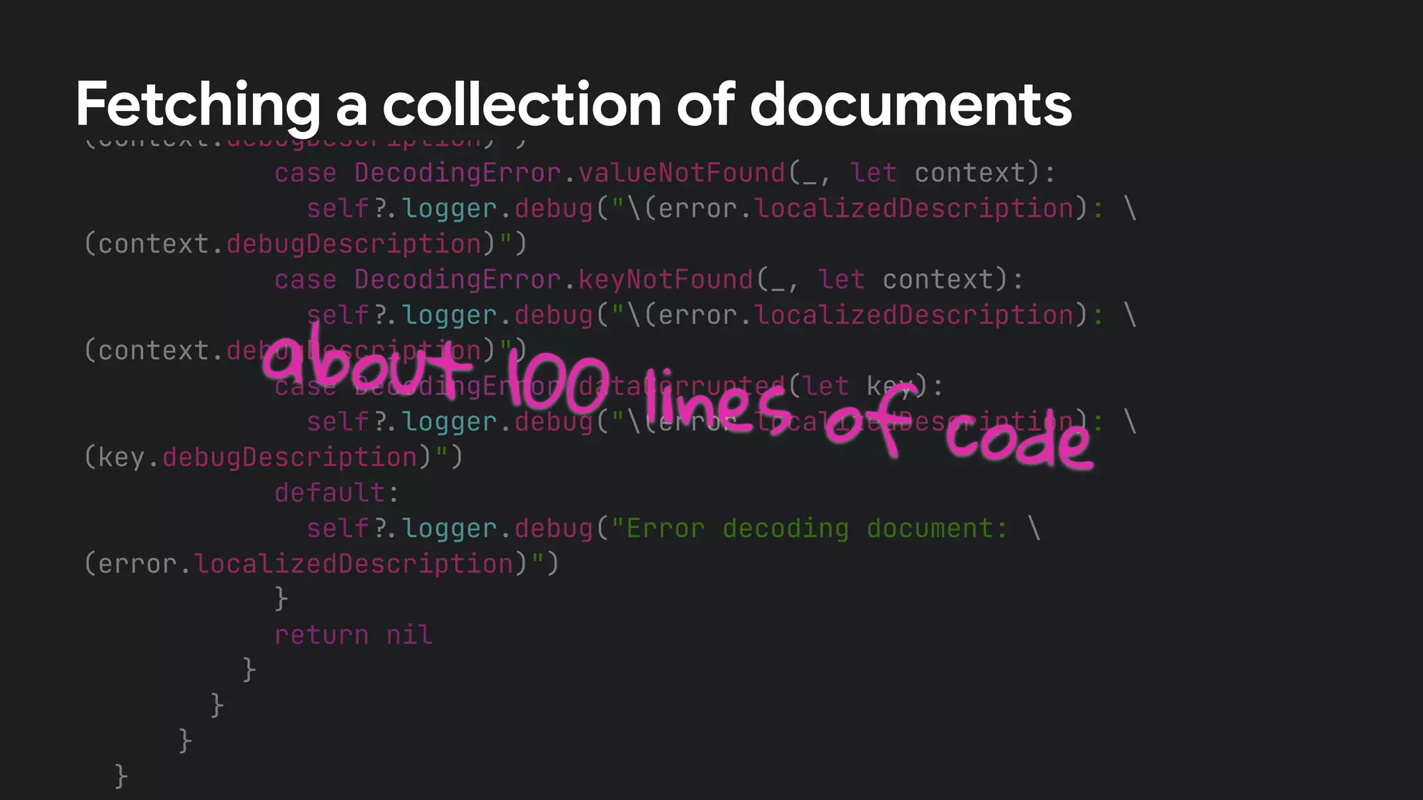 /
/
A Book value could not be initialized from the DocumentSnapshot.


switch error {


case DecodingError.typeMismatch(_, let context):


self
?
.
logger.debug("(error.localizedDescription): 
(context.debugDescription)")


case DecodingError.valueNotFound(_, let context):


self
?
.
logger.debug("(error.localizedDescription): 
(context.debugDescription)")


case DecodingError.keyNotFound(_, let context):


self
?
.
logger.debug("(error.localizedDescription): 
(context.debugDescription)")


case DecodingError.dataCorrupted(let key):


self
?
.
logger.debug("(error.localizedDescription): 
(key.debugDescription)")


default:


self
?
.
logger.debug("Error decoding document: 
(error.localizedDescription)")


}


return nil


}


}


}


}




Fetching a collection of documents
about 100 lines of code
 