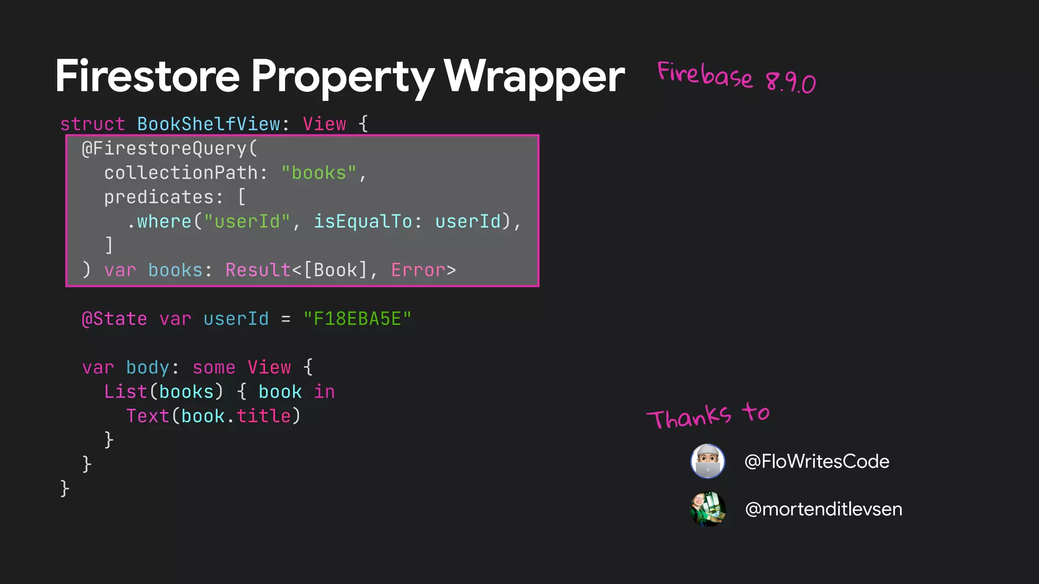 struct BookShelfView: View {


@FirestoreQuery(


collectionPath: "books",


predicates: [


.where("userId", isEqualTo: userId),


]


) var books: Result<[Book], Error>




@State var userId = "F18EBA5E"




var body: some View {


List(books) { book in


Text(book.title)


}


}


}
Firestore Property Wrapper Firebase 8.9.0
@FloWritesCode
@mo
rt
enditlevsen
Thanks to
 