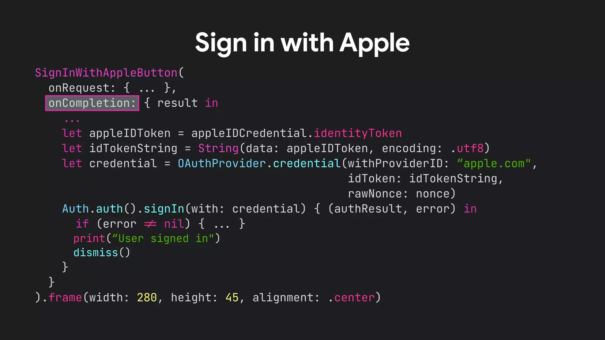 SignInWithAppleButton(


onRequest: {
.
.
.
},


onCompletion: { result in


.
.
.


let appleIDToken = appleIDCredential.identityToken


let idTokenString = String(data: appleIDToken, encoding: .utf8)


let credential = OAuthProvider.credential(withProviderID: “apple.com",


idToken: idTokenString,


rawNonce: nonce)


Auth.auth().signIn(with: credential) { (authResult, error) in


if (error
!
=
nil) {
.
.
.
}


print(“User signed in")


dismiss()


}


}


).frame(width: 280, height: 45, alignment: .center)


Sign in with Apple
 