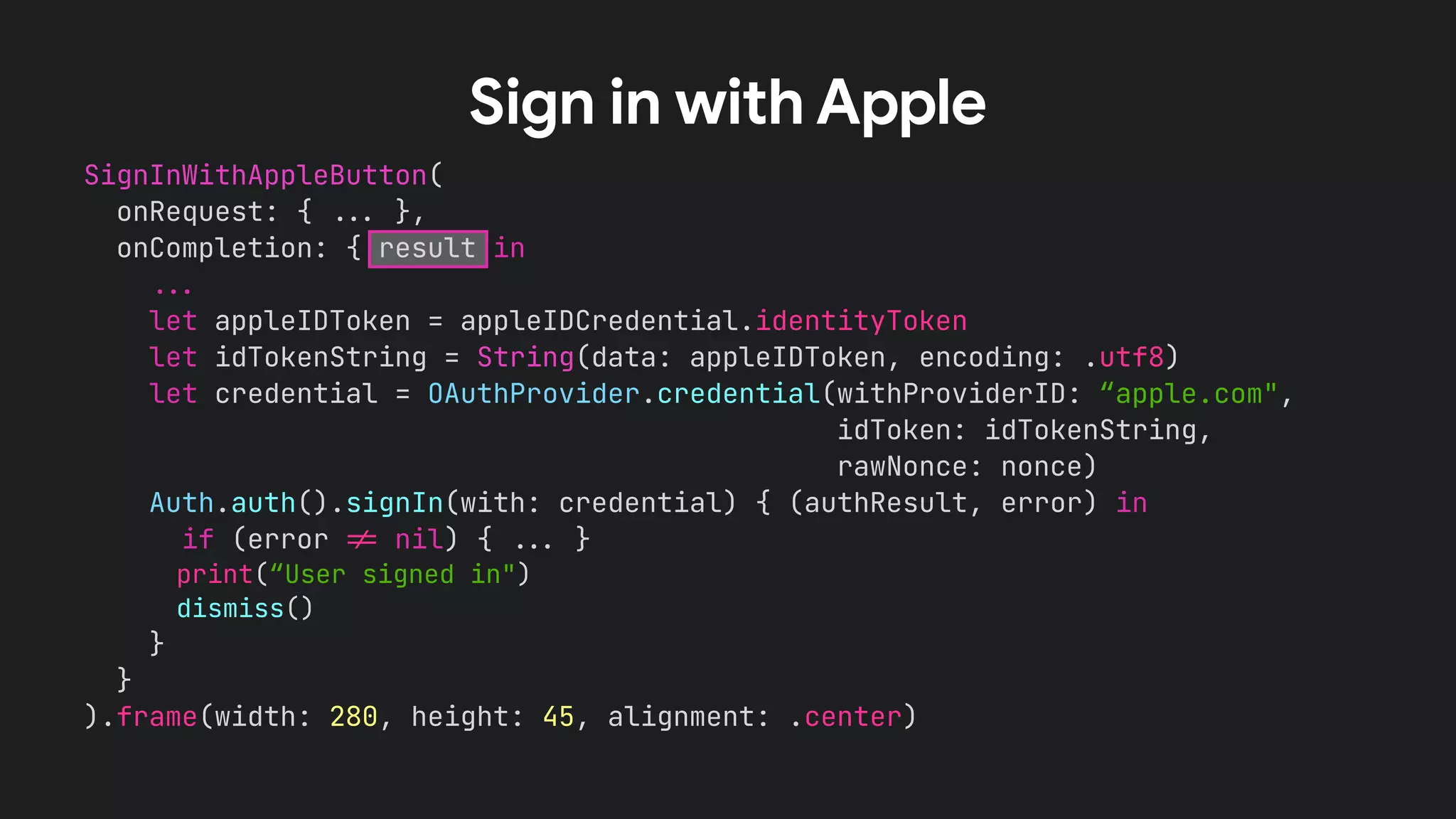 SignInWithAppleButton(


onRequest: {
.
.
.
},


onCompletion: { result in


.
.
.


let appleIDToken = appleIDCredential.identityToken


let idTokenString = String(data: appleIDToken, encoding: .utf8)


let credential = OAuthProvider.credential(withProviderID: “apple.com",


idToken: idTokenString,


rawNonce: nonce)


Auth.auth().signIn(with: credential) { (authResult, error) in


if (error
!
=
nil) {
.
.
.
}


print(“User signed in")


dismiss()


}


}


).frame(width: 280, height: 45, alignment: .center)


Sign in with Apple
 