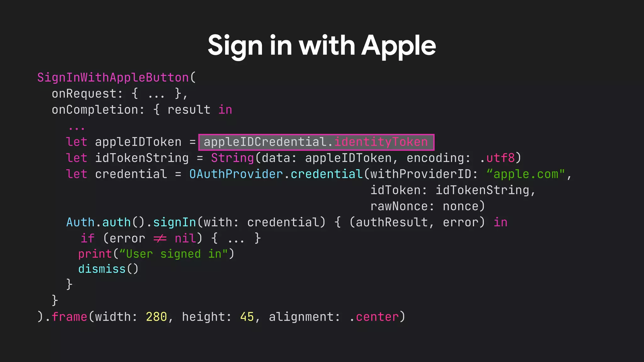 SignInWithAppleButton(


onRequest: {
.
.
.
},


onCompletion: { result in


.
.
.


let appleIDToken = appleIDCredential.identityToken


let idTokenString = String(data: appleIDToken, encoding: .utf8)


let credential = OAuthProvider.credential(withProviderID: “apple.com",


idToken: idTokenString,


rawNonce: nonce)


Auth.auth().signIn(with: credential) { (authResult, error) in


if (error
!
=
nil) {
.
.
.
}


print(“User signed in")


dismiss()


}


}


).frame(width: 280, height: 45, alignment: .center)


Sign in with Apple
 