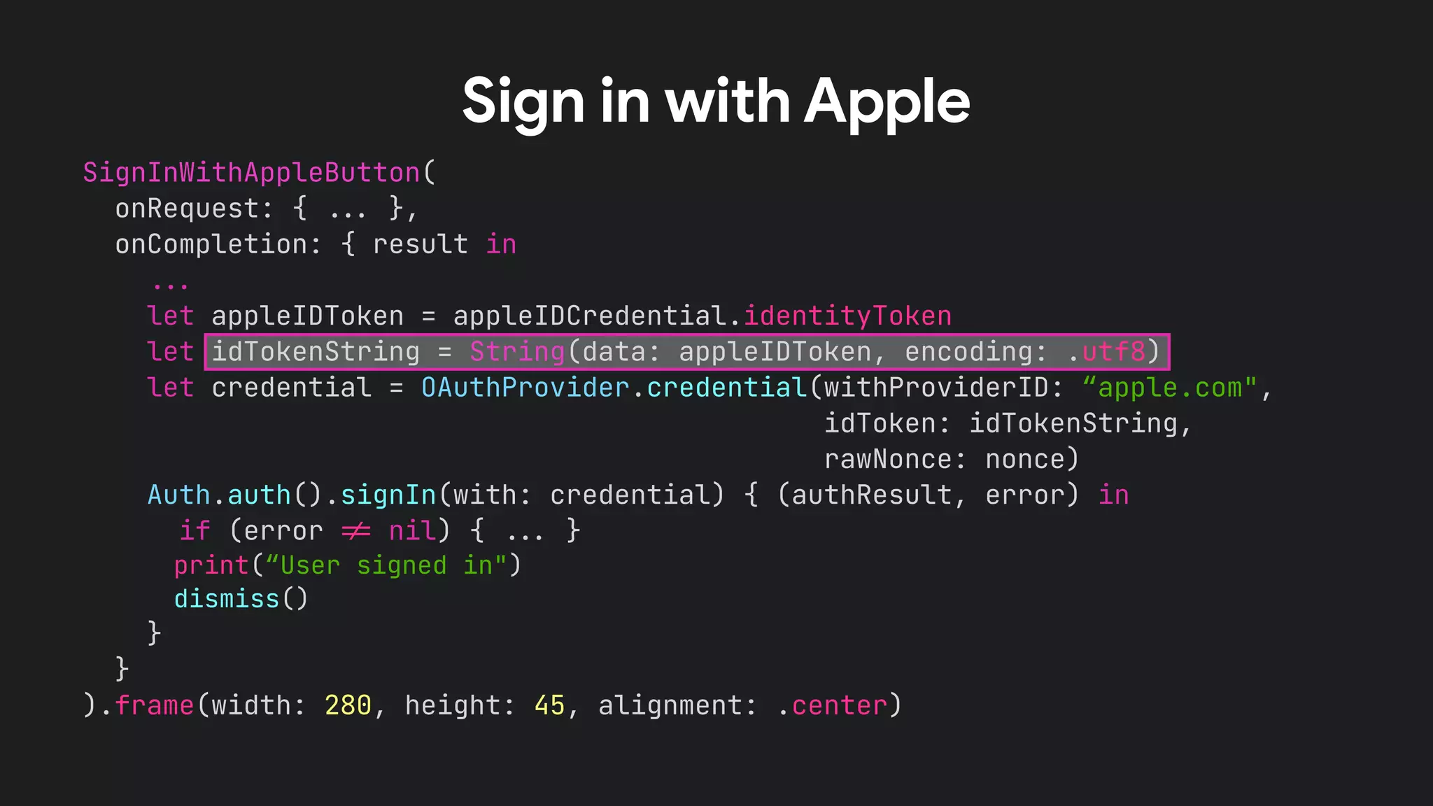 SignInWithAppleButton(


onRequest: {
.
.
.
},


onCompletion: { result in


.
.
.


let appleIDToken = appleIDCredential.identityToken


let idTokenString = String(data: appleIDToken, encoding: .utf8)


let credential = OAuthProvider.credential(withProviderID: “apple.com",


idToken: idTokenString,


rawNonce: nonce)


Auth.auth().signIn(with: credential) { (authResult, error) in


if (error
!
=
nil) {
.
.
.
}


print(“User signed in")


dismiss()


}


}


).frame(width: 280, height: 45, alignment: .center)


Sign in with Apple
 