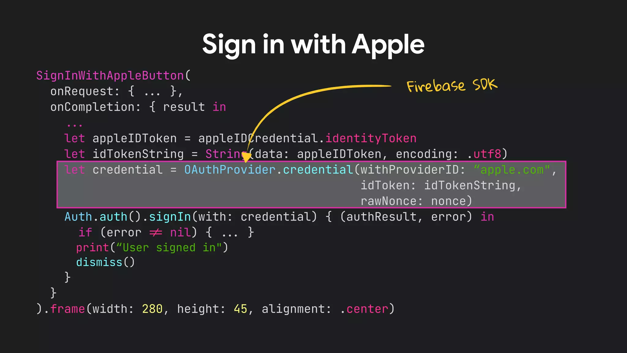 SignInWithAppleButton(


onRequest: {
.
.
.
},


onCompletion: { result in


.
.
.


let appleIDToken = appleIDCredential.identityToken


let idTokenString = String(data: appleIDToken, encoding: .utf8)


let credential = OAuthProvider.credential(withProviderID: “apple.com",


idToken: idTokenString,


rawNonce: nonce)


Auth.auth().signIn(with: credential) { (authResult, error) in


if (error
!
=
nil) {
.
.
.
}


print(“User signed in")


dismiss()


}


}


).frame(width: 280, height: 45, alignment: .center)


Sign in with Apple
Firebase SDK
 