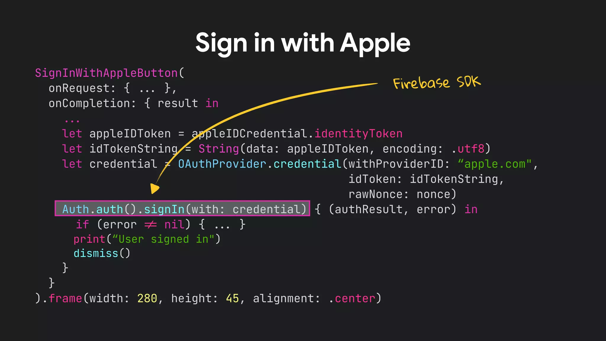 SignInWithAppleButton(


onRequest: {
.
.
.
},


onCompletion: { result in


.
.
.


let appleIDToken = appleIDCredential.identityToken


let idTokenString = String(data: appleIDToken, encoding: .utf8)


let credential = OAuthProvider.credential(withProviderID: “apple.com",


idToken: idTokenString,


rawNonce: nonce)


Auth.auth().signIn(with: credential) { (authResult, error) in


if (error
!
=
nil) {
.
.
.
}


print(“User signed in")


dismiss()


}


}


).frame(width: 280, height: 45, alignment: .center)


Sign in with Apple
Firebase SDK
 