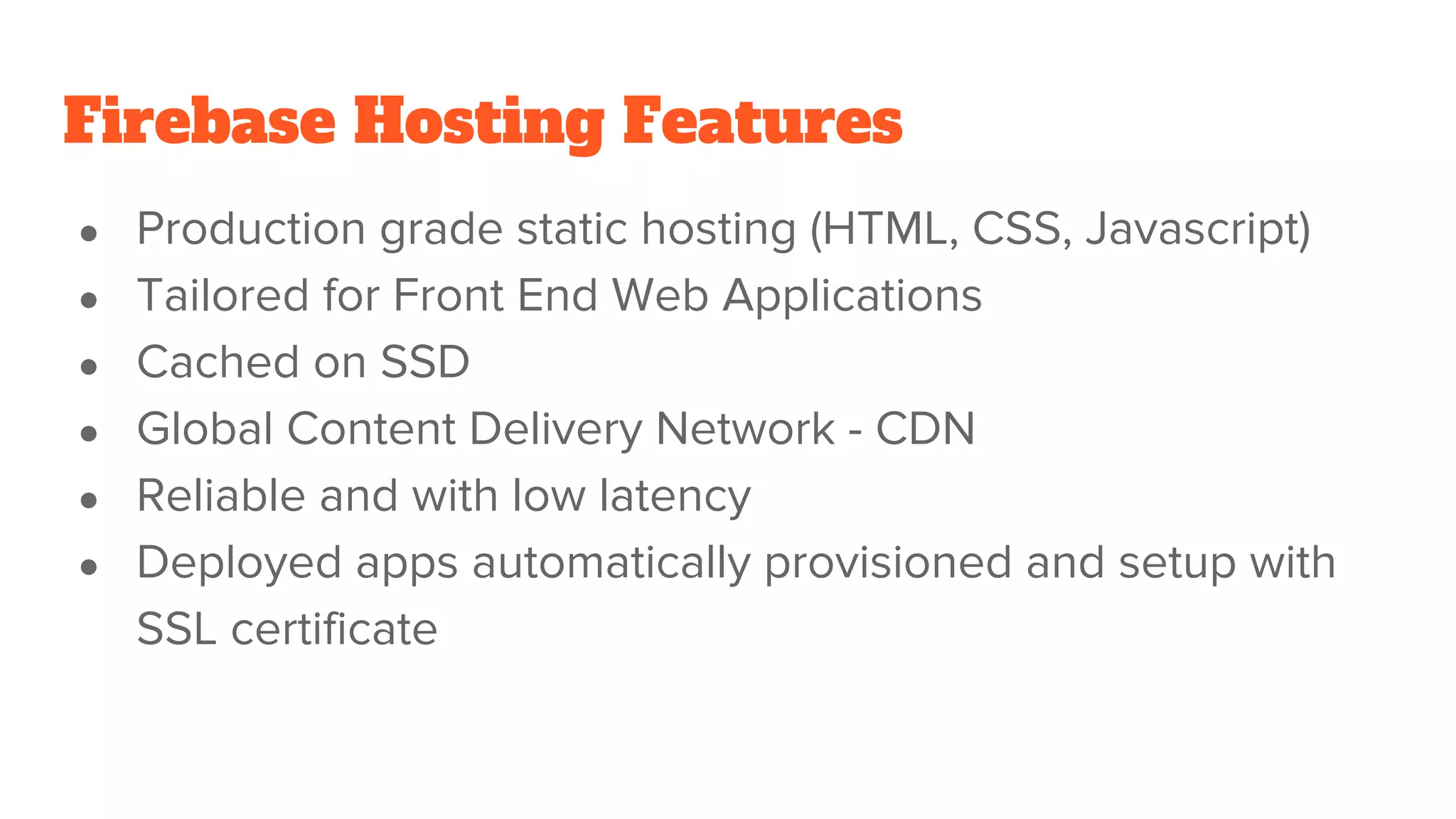 Firebase Hosting Features ● Production grade static hosting (HTML, CSS, Javascript) ● Tailored for Front End Web Applications ● Cached on SSD ● Global Content Delivery Network - CDN ● Reliable and with low latency ● Deployed apps automatically provisioned and setup with SSL certificate 