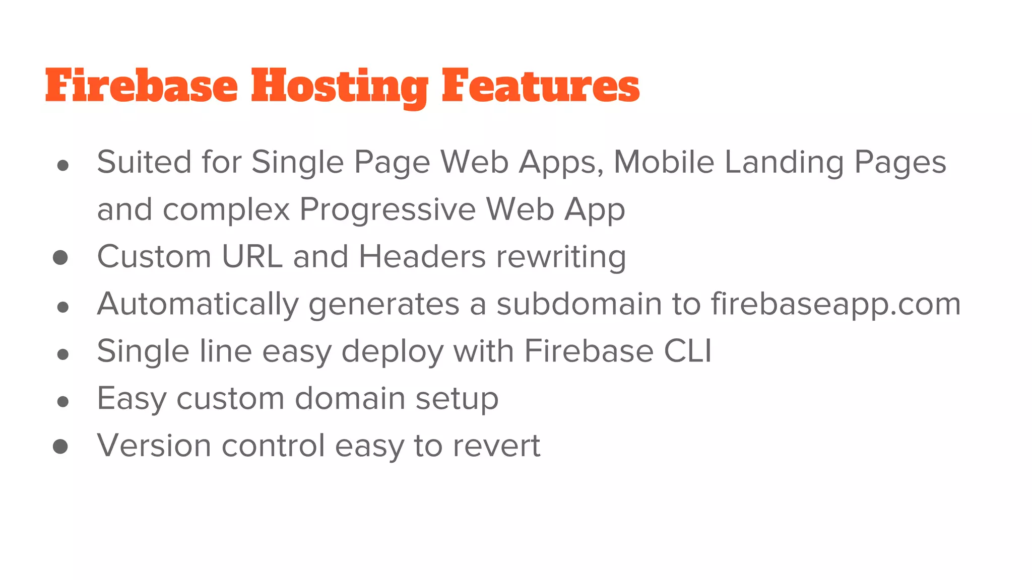 Firebase Hosting Features ● Suited for Single Page Web Apps, Mobile Landing Pages and complex Progressive Web App ● Custom URL and Headers rewriting ● Automatically generates a subdomain to firebaseapp.com ● Single line easy deploy with Firebase CLI ● Easy custom domain setup ● Version control easy to revert 
