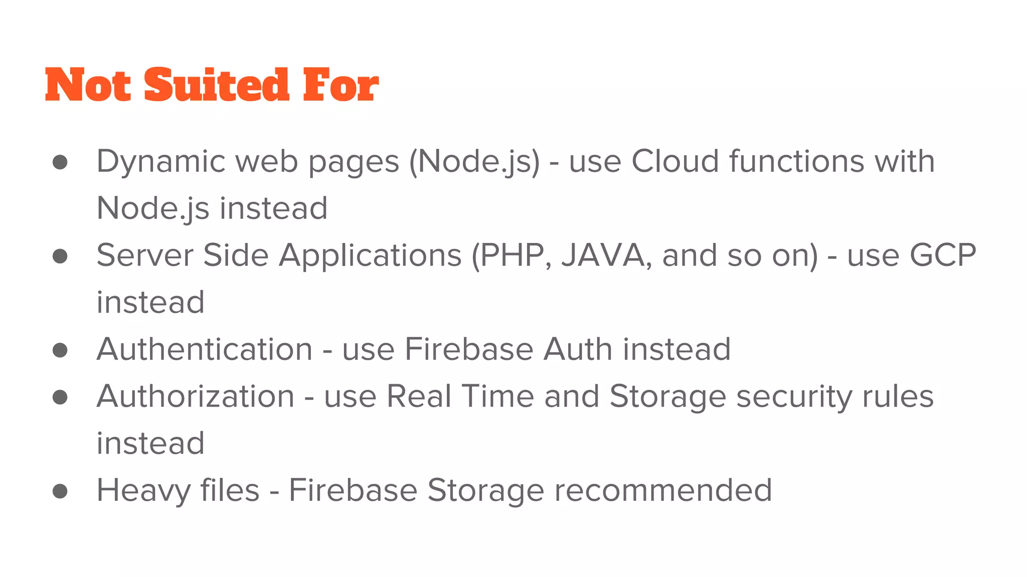 Not Suited For ● Dynamic web pages (Node.js) - use Cloud functions with Node.js instead ● Server Side Applications (PHP, JAVA, and so on) - use GCP instead ● Authentication - use Firebase Auth instead ● Authorization - use Real Time and Storage security rules instead ● Heavy files - Firebase Storage recommended 