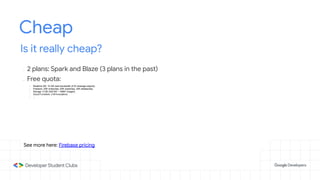 Cheap
Is it really cheap?
- 2 plans: Spark and Blaze (3 plans in the past)
- Free quota:
- Realtime DB: 10 GB read bandwidth (5 M message objects)
- Firestore: 20K writes/day, 50K reads/day, 20K deletes/day
- Storage: 5 GB (300 KB ~ 16667 images)
- Cloud Functions: 2 M invocations
- ...
See more here: Firebase pricing
 