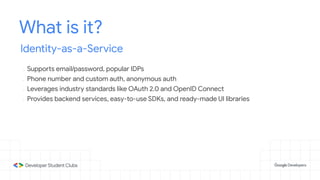 What is it?
Identity-as-a-Service
- Supports email/password, popular IDPs
- Phone number and custom auth, anonymous auth
- Leverages industry standards like OAuth 2.0 and OpenID Connect
- Provides backend services, easy-to-use SDKs, and ready-made UI libraries
 