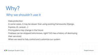 Why?
Why we shouldn’t use it
- Data protection
- In some cases, it may be slower than using existing frameworks (Django,
Express JS, Laravel,...)
- Pricing plans may change in the future
- Firebase can be stopped (who knows, right? GG has a history of destroying
their services)
- When we need to fully control and customize our system
 
