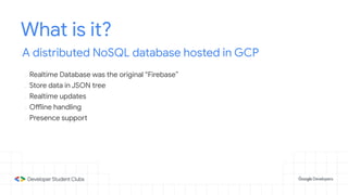 What is it?
A distributed NoSQL database hosted in GCP
- Realtime Database was the original “Firebase”
- Store data in JSON tree
- Realtime updates
- Offline handling
- Presence support
 