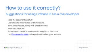 How to use it correctly?
Suggestions for using Firebase RD as a real developer
- Read the document carefully
- Learn how to denormalize and flatten data
- Index the database, query with offset and limit
- Write security rules
- Sometime it’s better to read data by using Cloud Functions
- Use Firebase extensions to integrate with other great features.
 