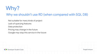 Why?
Why we shouldn’t use RD (when compared with SQL DB)
- Not suitable for many kinds of project
- Lack of querying features
- Data protection
- Pricing may change in the future
- Google may stop this service in the future
 
