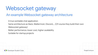 Websocket gateway
An example Websocket gateway architecture
- A true workable chat application
- Same architecture as Slack, Mattermost, Discord,... (Of course they build their own
Websocket gateway)
- Better performance, lower cost, higher availability
- Suitable for startup projects
 