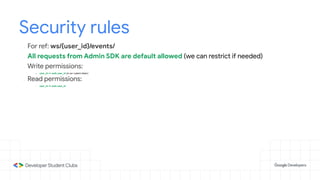 Security rules
- For ref: ws/{user_id}/events/
- All requests from Admin SDK are default allowed (we can restrict if needed)
- Write permissions:
- user_id == auth.user_id (in our custom token)
- Read permissions:
- user_id == auth.user_id
 