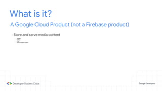 What is it?
A Google Cloud Product (not a Firebase product)
- Store and serve media content
- Images
- Videos
- Files
- Users created content
 