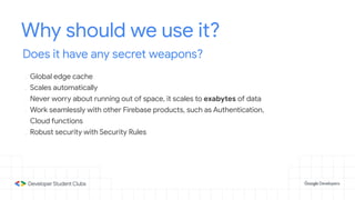 Why should we use it?
Does it have any secret weapons?
- Global edge cache
- Scales automatically
- Never worry about running out of space, it scales to exabytes of data
- Work seamlessly with other Firebase products, such as Authentication,
Cloud functions
- Robust security with Security Rules
 