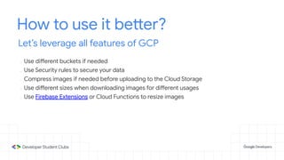 How to use it better?
Let’s leverage all features of GCP
- Use different buckets if needed
- Use Security rules to secure your data
- Compress images if needed before uploading to the Cloud Storage
- Use different sizes when downloading images for different usages
- Use Firebase Extensions or Cloud Functions to resize images
 
