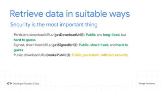 Retrieve data in suitable ways
Security is the most important thing
- Persistent download URLs (getDownloadUrl()): Public and long-lived, but
hard to guess
- Signed, short-lived URLs (getSignedUrl()): Public, short-lived, and hard to
guess
- Public download URLs(makePublic()): Public, persistent, without security
 