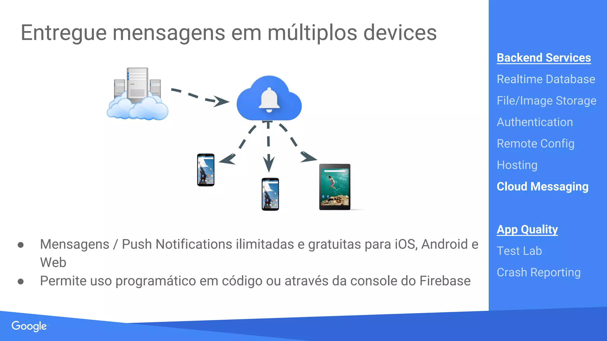 Source: Lorem ipsum dolor sit amet, consectetur adipiscing elit. Duis non erat sem
Customize seu aplicativo em tempo real
● Execute experimentos A/B ou mude o comportamento do app
● Controle pares chave-valor através da Console
● Mudanças são propagadas instantaneamente
Backend Services
Realtime Database
File/Image Storage
Authentication
Remote Config
Hosting
Cloud Messaging
App Quality
Test Lab
Crash Reporting
 