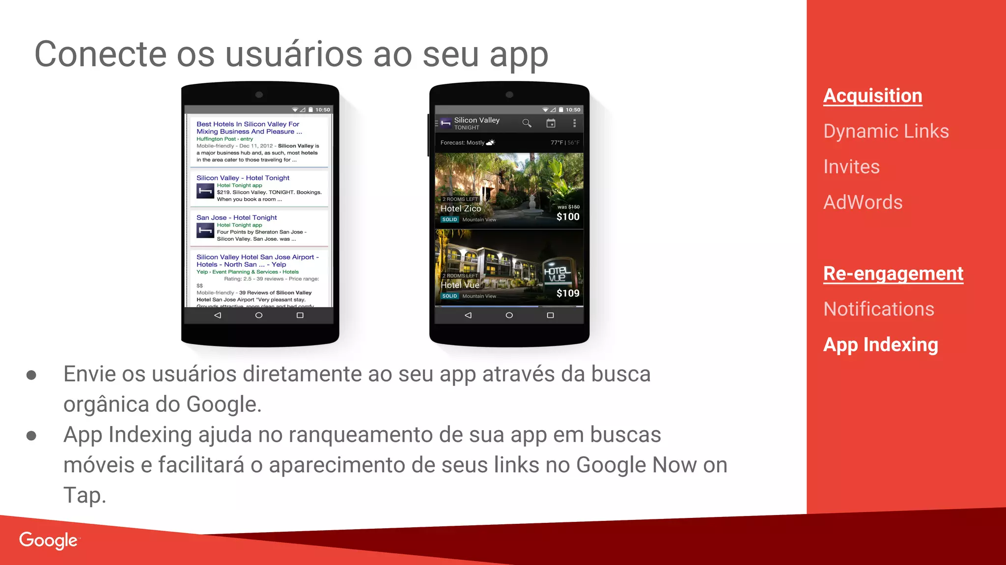 Alcance usuários no Google e na Internet
Acquisition
Dynamic Links
Invites
AdWords
Re-engagement
Notifications
App Indexing
● Use o Firebase para enviar anúncios para audiências específicas
● Gerencie o LTV de campanhas AdWords no Firebase
● Rastreamento de conversão simplificado
Search
on Google.com
Watch
on YouTube
Engage
with Apps
Surf
the Web
Discover
on Play
 
