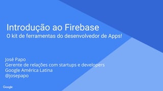 Proprietary + Confidential
Introdução ao Firebase
O kit de ferramentas do desenvolvedor de Apps!
José Papo
Gerente de relações com startups e developers
Google América Latina
@josepapo
 