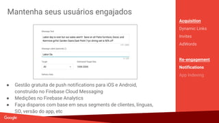 Cresça através do word-of-mouth
Acquisition
Dynamic Links
Invites
AdWords
Re-engagement
Notifications
App Indexing
● Solução out-of-the-box para convites por email e SMS
● Use a inteligência do Google para melhorar as conversões
● Integra com Dynamic Links para fluxo de onboarding personalizado.
● Permite fornecer incentivos para que usuários compartilhem
 