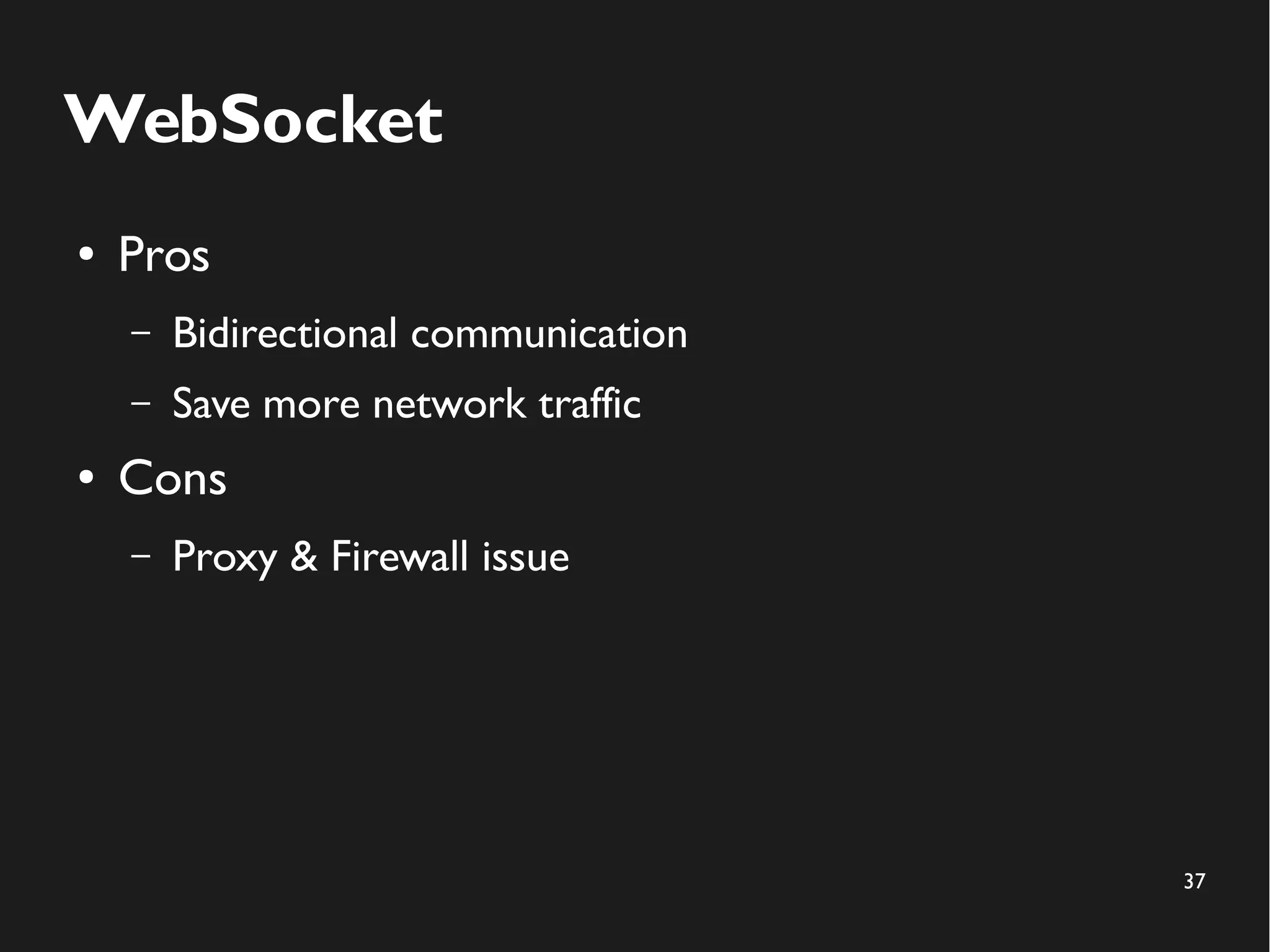37 
WebSocket 
● Pros 
– Bidirectional communication 
– Save more network traffic 
● Cons 
– Proxy & Firewall issue 
 