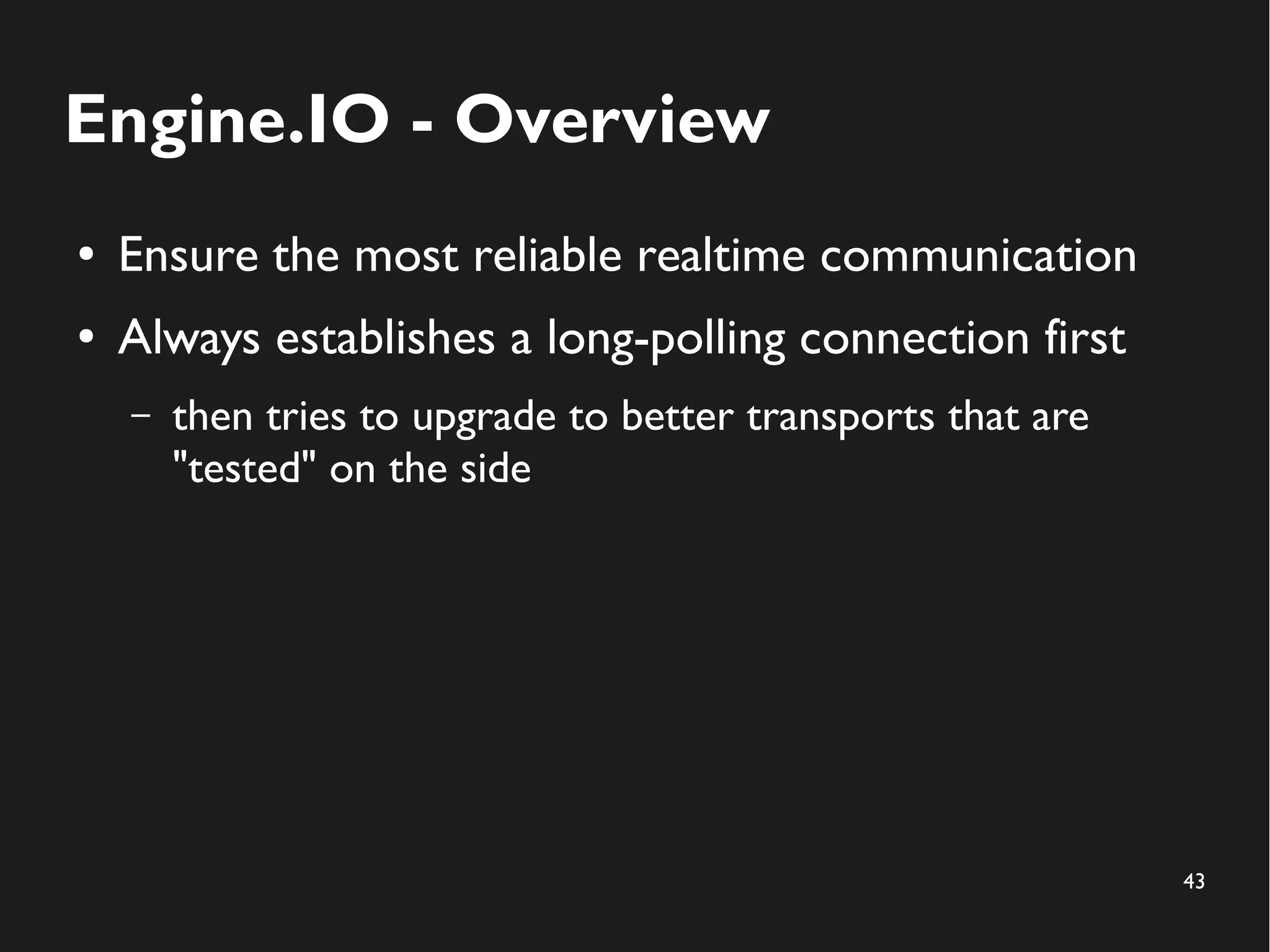 43 
Engine.IO - Overview 
● Ensure the most reliable realtime communication 
● Always establishes a long-polling connection first 
– then tries to upgrade to better transports that are 
"tested" on the side 
 
