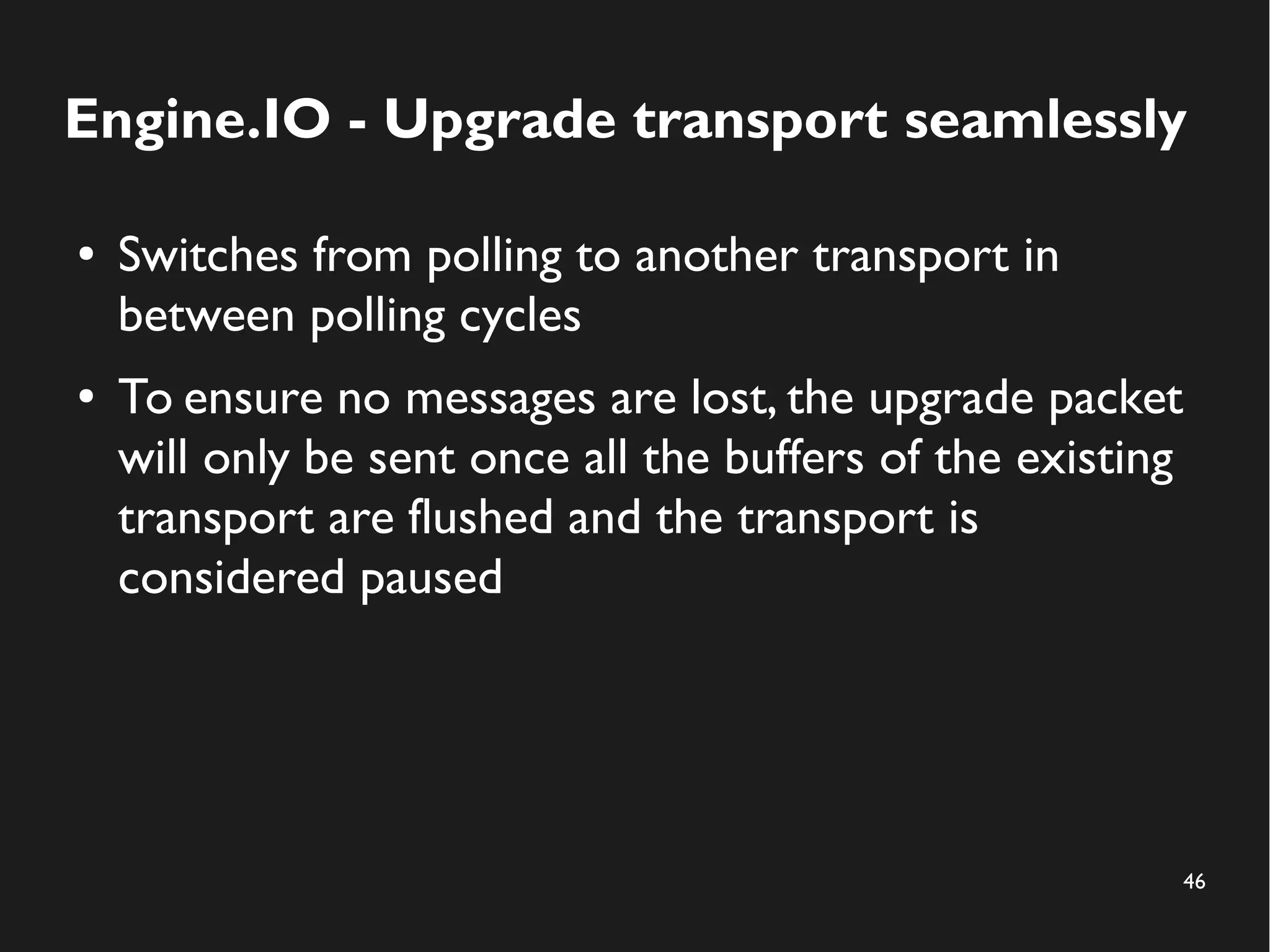 Engine.IO - Upgrade transport seamlessly 
46 
● Switches from polling to another transport in 
between polling cycles 
● To ensure no messages are lost, the upgrade packet 
will only be sent once all the buffers of the existing 
transport are flushed and the transport is 
considered paused 
 