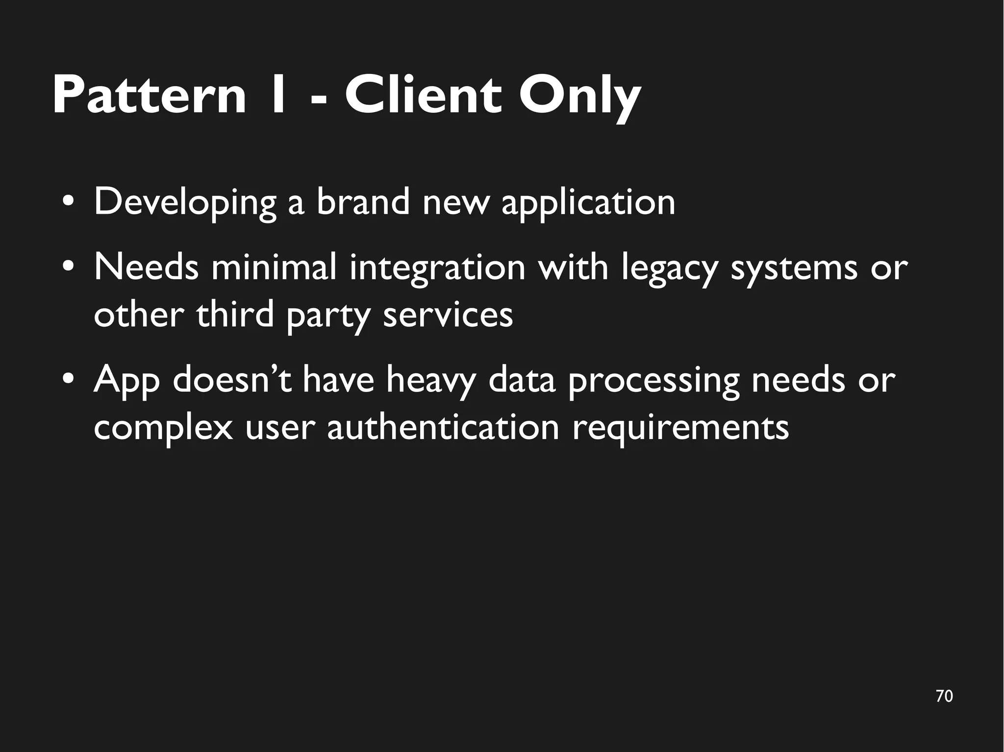 70 
Pattern 1 - Client Only 
● Developing a brand new application 
● Needs minimal integration with legacy systems or 
other third party services 
● App doesn’t have heavy data processing needs or 
complex user authentication requirements 
 