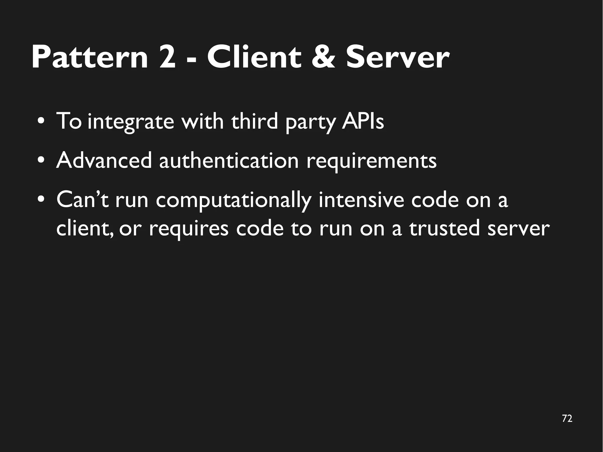 72 
Pattern 2 - Client & Server 
● To integrate with third party APIs 
● Advanced authentication requirements 
● Can’t run computationally intensive code on a 
client, or requires code to run on a trusted server 
 