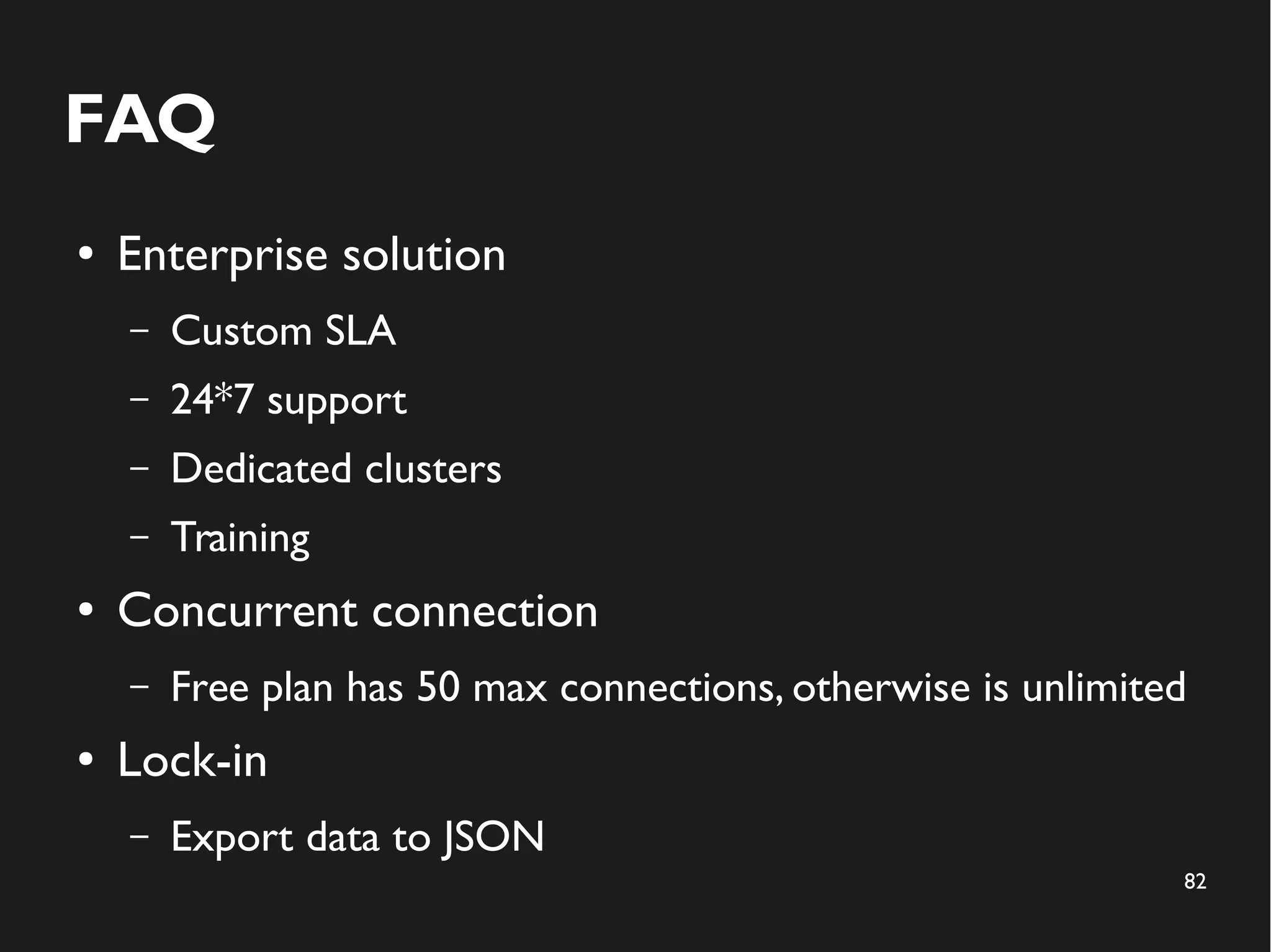 82 
FAQ 
● Enterprise solution 
– Custom SLA 
– 24*7 support 
– Dedicated clusters 
– Training 
● Concurrent connection 
– Free plan has 50 max connections, otherwise is unlimited 
● Lock-in 
– Export data to JSON 
 