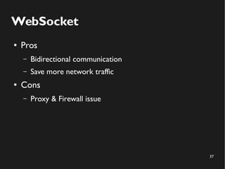 37 
WebSocket 
● Pros 
– Bidirectional communication 
– Save more network traffic 
● Cons 
– Proxy & Firewall issue 
 