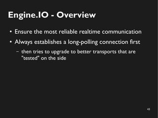 43 
Engine.IO - Overview 
● Ensure the most reliable realtime communication 
● Always establishes a long-polling connection first 
– then tries to upgrade to better transports that are 
"tested" on the side 
 