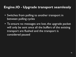 Engine.IO - Upgrade transport seamlessly 
46 
● Switches from polling to another transport in 
between polling cycles 
● To ensure no messages are lost, the upgrade packet 
will only be sent once all the buffers of the existing 
transport are flushed and the transport is 
considered paused 
 