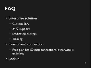 81 
FAQ 
● Enterprise solution 
– Custom SLA 
– 24*7 support 
– Dedicated clusters 
– Training 
● Concurrent connection 
– Free plan has 50 max connections, otherwise is 
unlimited 
● Lock-in 
 