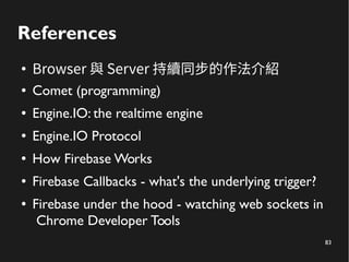 83 
References 
● Browser 與 Server 持續同步的作法介紹 
● Comet (programming) 
● Engine.IO: the realtime engine 
● Engine.IO Protocol 
● How Firebase Works 
● Firebase Callbacks - what's the underlying trigger? 
● Firebase under the hood - watching web sockets in 
Chrome Developer Tools 
 