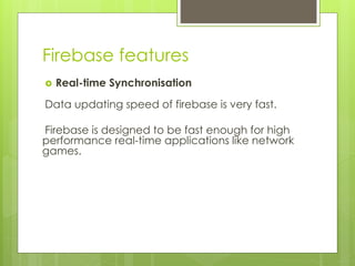 Firebase features
 Real-time Synchronisation
Data updating speed of firebase is very fast.
Firebase is designed to be fast enough for high
performance real-time applications like network
games.
 
