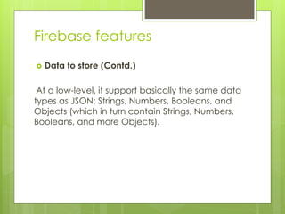 Firebase features
 Data to store (Contd.)
At a low-level, it support basically the same data
types as JSON: Strings, Numbers, Booleans, and
Objects (which in turn contain Strings, Numbers,
Booleans, and more Objects).
 