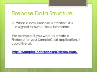 Firebase Data Structure
 When a new Firebase is created, it is
assigned its own unique hostname.
For example, if you were to create a
Firebase for your SampleChat application, it
could live at:
http://SampleChat.firebaseIOdemo.com/
 