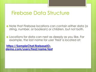 Firebase Data Structure
 Note that Firebase locations can contain either data (a
string, number, or boolean) or children, but not both.
 Locations for data can nest as deeply as you like. For
example, the last name for user 'fred' is located at:
https://SampleChat.firebaseIO-
demo.com/users/fred/name/last
 
