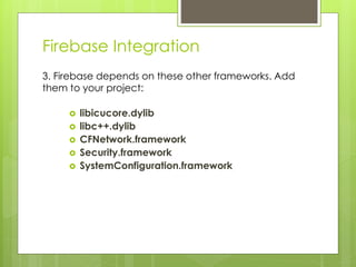 Firebase Integration
3. Firebase depends on these other frameworks. Add
them to your project:
 libicucore.dylib
 libc++.dylib
 CFNetwork.framework
 Security.framework
 SystemConfiguration.framework
 